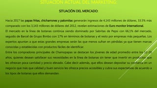 SITUACIÓN ACTUAL DEL MARKETING:
SITUACIÓN DEL MERCADO:
Hacia 2017 las papas fritas, chicharrones y palomitas generarán ingresos de 4,143 millones de dólares, 33.5% más
comparado con los 3,143 millones de dólares del 2012, revelan estimaciones de Euro monitor International.
El mercado en la línea de botanas continúa siendo dominado por Sabritas de Pepsi con 66,1% del mercado,
seguido de Barcel de Grupo Bimbo con 17% en términos de botanas y el resto por empresas más pequeñas. Los
expertos apuntan a que estas grandes empresas serán las que menos sufran en pérdidas ya que tienen marcas
conocidas y establecidas con productos fáciles de identificar.
Entre los compradores principales de Chamopapas se destacan los jóvenes de edad promedio entre los 12-20
años, quienes desean satisfacer sus necesidades en la línea de botanas sin tener que invertir en productos que
les ofrezcan poca cantidad y precio elevado. Cabe decir además, que ellos desean depositar su confianza en un
negocio que más que calidad y buen servicio les ofrezca precios accesibles y cubra sus expectativas de acuerdo a
los tipos de botanas que ellos demandan.
 