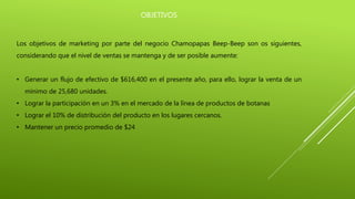 OBJETIVOS
Los objetivos de marketing por parte del negocio Chamopapas Beep-Beep son os siguientes,
considerando que el nivel de ventas se mantenga y de ser posible aumente:
• Generar un flujo de efectivo de $616,400 en el presente año, para ello, lograr la venta de un
mínimo de 25,680 unidades.
• Lograr la participación en un 3% en el mercado de la línea de productos de botanas
• Lograr el 10% de distribución del producto en los lugares cercanos.
• Mantener un precio promedio de $24
 