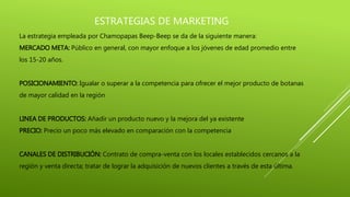 ESTRATEGIAS DE MARKETING
La estrategia empleada por Chamopapas Beep-Beep se da de la siguiente manera:
MERCADO META: Público en general, con mayor enfoque a los jóvenes de edad promedio entre
los 15-20 años.
POSICIONAMIENTO: Igualar o superar a la competencia para ofrecer el mejor producto de botanas
de mayor calidad en la región
LINEA DE PRODUCTOS: Añadir un producto nuevo y la mejora del ya existente
PRECIO: Precio un poco más elevado en comparación con la competencia
CANALES DE DISTRIBUCIÓN: Contrato de compra-venta con los locales establecidos cercanos a la
región y venta directa; tratar de lograr la adquisición de nuevos clientes a través de esta última.
 
