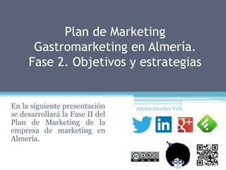 Plan de Marketing
Gastromarketing en Almería.
Fase 2. Objetivos y estrategias
En la siguiente presentación
se desarrollará la Fase II del
Plan de Marketing de la
empresa de marketing en
Almería.
Adrián Sánchez Valls
 