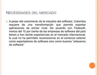 NECESIDADES DEL MERCADO
 A pesar del crecimiento de la industria del software, Colombia
requiere de una transformación qu...