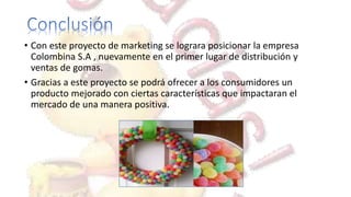 • Con este proyecto de marketing se lograra posicionar la empresa
Colombina S.A , nuevamente en el primer lugar de distribución y
ventas de gomas.
• Gracias a este proyecto se podrá ofrecer a los consumidores un
producto mejorado con ciertas características que impactaran el
mercado de una manera positiva.
 