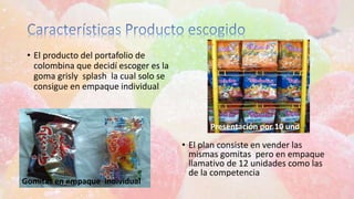 Gomitas en empaque individual
• El producto del portafolio de
colombina que decidí escoger es la
goma grisly splash la cual solo se
consigue en empaque individual
Presentación por 10 und
• El plan consiste en vender las
mismas gomitas pero en empaque
llamativo de 12 unidades como las
de la competencia
 