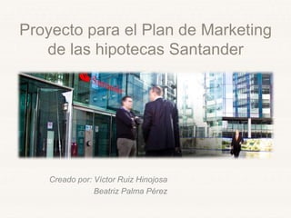 Proyecto para el Plan de Marketing
de las hipotecas Santander
Creado por: Víctor Ruiz Hinojosa
Beatriz Palma Pérez
 