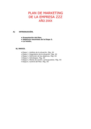 PLAN DE MARKETING
                       DE LA EMPRESA ZZZ
                             AÑO 2XXX


A)      INTRODUCCIÓN.


          • Presentación del Plan.
          • Objetivos resumidos de la Etapa 3.
          • La misión.



     B) INDICE.

          •   Etapa   1.   Análisis de la situación. Pág. XX
          •   Etapa   2.   Diagnóstico de la situación. Pág. XX
          •   Etapa   3.   Definición de los objetivos. Pág. XX
          •   Etapa   4.   Estrategias. Pág. XX
          •   Etapa   5.   Planes de acción y presupuestos. Pág. XX
          •   Etapa   6.   Control del Plan. Pág. XX
 