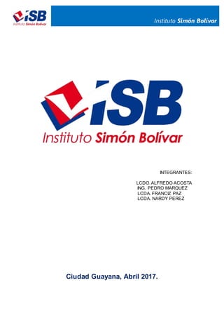 Instituto Simón Bolívar
INTEGRANTES:
LCDO. ALFREDO ACOSTA
ING. PEDRO MARQUEZ
LCDA. FRANCIZ PAZ
LCDA. NARDY PEREZ
Ciudad Guayana, Abril 2017.
 