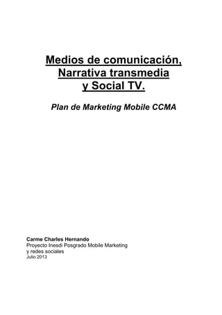 Medios de comunicación,
Narrativa transmedia
y Social TV.
Plan de Marketing Mobile CCMA

Carme Charles Hernando
Proyecto Inesdi Posgrado Mobile Marketing
y redes sociales
Julio 2013

 