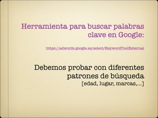 Herramienta para buscar palabras
                 clave en Google:
      https://adwords.google.es/select/KeywordToolExternal




   Debemos probar con diferentes
          patrones de búsqueda
                        [edad, lugar, marcas,...]
 