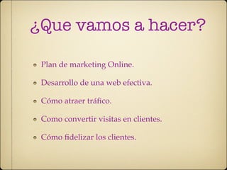 ¿Que vamos a hacer?

 Plan de marketing Online.

 Desarrollo de una web efectiva.

 Cómo atraer tráﬁco.

 Como convertir visitas en clientes.

 Cómo ﬁdelizar los clientes.
 