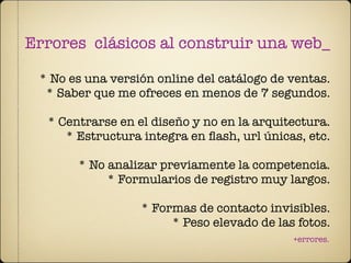 Errores clásicos al construir una web_

 * No es una versión online del catálogo de ventas.
  * Saber que me ofreces en menos de 7 segundos.

  * Centrarse en el diseño y no en la arquitectura.
     * Estructura integra en ﬂash, url únicas, etc.

       * No analizar previamente la competencia.
            * Formularios de registro muy largos.

                  * Formas de contacto invisibles.
                       * Peso elevado de las fotos.
                                            +errores.
 
