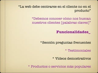 “La web debe centrarse en el cliente no en el
                                  producto”

        “Debemos conocer cómo nos buscan
        nuestros clientes [palabras claves]”

                       Funcionalidades_

             *Sección preguntas frecuentes

                            * Testimoniales

                    * Vídeos demostrativos

     * Productos o servicios más populares
 