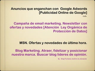 Anuncios que enganchan con Google Adwords
                [Publicidad Online de Google]
                                                            +info.



  Campaña de email marketing. Newsletter con
ofertas y novedades [Atención Ley Orgánica de
                          Protección de Datos]


     MSN. Ofertas y novedades de última hora.

   Blog Marketing. Atraer, fidelizar y posicionar
 nuestra marca. Buscar blog líderes de opinión.
                              Ej.- Blog Turismo Activo en Alicante
 