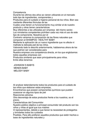 Competencia
Durante los últimos dos años se vienen utilizando en el mercado
todo tipo de ingredientes, componentes y
Productos para el cuidado e higiene personal de los niños. Bien sea
mediante diferentes fórmulas de las
Cuales unas tienen un funcionamiento muy similar al de nuestro
producto y otras tienen características
Muy diferentes a las utilizadas por empresa del mismo sector.
Los ministerios competentes prohíben cada vez más el uso de este
tipo de componente. Nosotros por el
Contrario variamos la composición de las flores naturales que
componen el SHAMPOO HEALTHY BABY
Mediante la aplicación de un nuevo ingrediente que no afecte ni
maltrate la delicada piel de los niños.
Valorando todo lo descrito anteriormente, hablaremos ahora de los
que podrían ser considerados para
Nuestra empresa una competencia directa, en los que englobamos
todos aquellas empresas con
Productos similares que sean principalmente para niños.
Entre ellos tenemos:
JOHNSON´S BABYS
MENEN BABY
MELODY BABY
Al analizar detenidamente todos los productos para el cuidado de
los niños que elaboran estas empresas,
Encontramos que poseen componentes químicos que pueden
ocasionar en algunos tipos de piel
Reacciones adversa.
Otra desventaja de estos productos frente a los nuestros, es el
precio.
Características del Consumidor
Nuestro público objetivo o principal consumidor del producto son los
niños y niñas al igual que sus madres
O representantes, debido a que tienen la necesidad de protegerlos
y brindarles todos los cuidados
Posibles. Para ello prefieren aquellos productos que estén hechos a
base de ingredientes naturales y
 