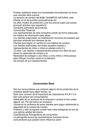 Puedan satisfacer todas sus necesidades de protección sin tener
que cancelar altos precios.
La decisión de compra del BABY SHAMPOO NATURAL está
influida en el consumidor principalmente por
los altos niveles de protección y por los precios bajos que posee,
principal atractivo que respalda la
Campaña publicitaria del producto.
Consumidor Potencial
Los representantes de esta compañía usarán de forma adecuada
los medios de información para atraer
Los clientes potenciales, se establecerán recursos (encuestas) que
permitan entender los intereses de los
Clientes para lograr un cambio en sus hábitos de compra.
Los clientes potenciales son todos aquellas madres o
representantes de niños y niñas en edades entre 0 y
12 años. Las madres o representantes porque son ellos los que
tienen la capacidad de compra y la
Necesidad de proteger a sus niños; y a los niños y niñas porque
ellos influyen muchas veces en la decisión
De compra de sus representantes.
Consumidor Real
Son los consumidores que compran alguno de los productos de la
empresa desde hace algún tiempo, es
Decir que conocen de la trayectoria de Laboratorios KYLAY C.A.
bien sea porque son consumidores
Habituales de un producto de la empresa o porque lo han usado
alguna vez. Por tal motivo es necesario
Conservar la confianza de estos clientes para seguir obteniendo la
seguridad de la compra de nuestro
Producto y solo se logrará cumplir esta meta trabajando en pro de
una optima calidad del mismo.
Características Psicográficas del consumidor
La psicografía busca las características humanas de los
consumidores que puedan tener influencia sobre
 