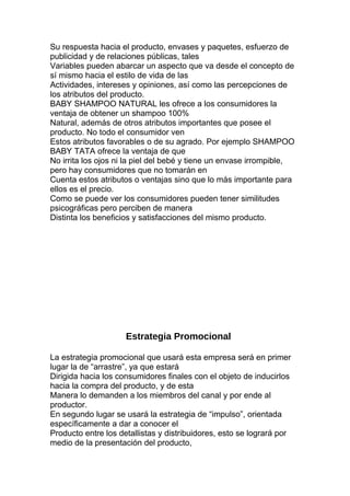 Su respuesta hacia el producto, envases y paquetes, esfuerzo de
publicidad y de relaciones públicas, tales
Variables pueden abarcar un aspecto que va desde el concepto de
sí mismo hacia el estilo de vida de las
Actividades, intereses y opiniones, así como las percepciones de
los atributos del producto.
BABY SHAMPOO NATURAL les ofrece a los consumidores la
ventaja de obtener un shampoo 100%
Natural, además de otros atributos importantes que posee el
producto. No todo el consumidor ven
Estos atributos favorables o de su agrado. Por ejemplo SHAMPOO
BABY TATA ofrece la ventaja de que
No irrita los ojos ni la piel del bebé y tiene un envase irrompible,
pero hay consumidores que no tomarán en
Cuenta estos atributos o ventajas sino que lo más importante para
ellos es el precio.
Como se puede ver los consumidores pueden tener similitudes
psicográficas pero perciben de manera
Distinta los beneficios y satisfacciones del mismo producto.
Estrategia Promocional
La estrategia promocional que usará esta empresa será en primer
lugar la de “arrastre”, ya que estará
Dirigida hacia los consumidores finales con el objeto de inducirlos
hacia la compra del producto, y de esta
Manera lo demanden a los miembros del canal y por ende al
productor.
En segundo lugar se usará la estrategia de “impulso”, orientada
específicamente a dar a conocer el
Producto entre los detallistas y distribuidores, esto se logrará por
medio de la presentación del producto,
 