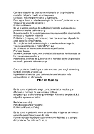 Con la realización de charlas en multimedia en las principales
ciudades del país, donde se obsequiarán
Muestras, material promocional y publicitario.
Para lograr llevar a cabo la estrategia de “arrastre” y afianzar la de
“impulso” se usará lo siguiente :
Publicidad Directa
Se va a utilizar este tipo de publicidad mediante la ubicación de
promotoras en las perfumerías y
Supermercados de los principales centros comerciales, obsequiarán
muestras y regalarán material
Publicitario (chapas y calcomanías) para dar a conocer el producto
a los posibles consumidores.
Se complementará esta estrategia por medio de la entrega de
volantes publicitarios, y material POP que
Se distribuirá en los establecimientos especificados.
Promesa Básica
SHAMPOO BABY HEALTHY promete satisfacer las necesidades de
los consumidores reales y
Potenciales, además de quedarse en el mercado como un producto
necesario, promete además surgir
Como producto, dando lugar a esta empresa para surgir aún más y
también promete ampliar sus
Ingredientes naturales para que de tal manera existan más
consumidores en el mercado.
Plan de Medios
Es de suma importancia elegir correctamente los medios que
difundan el mensaje de las ventas al público
(target) al que el anunciante quiere llegar. Para esto empresa L.&.L
eligió los siguientes medios:
Revistas (anuncio)
Periódicos (anuncio y encarte)
Publicidad Exterior (Valla)
Es de suma importancia tomar en cuenta las imágenes en nuestra
campaña publicitaria ya que de esta
Forma se puede lograr persuadir con mayor facilidad a la compra
del producto. Por esta razón se ha
 