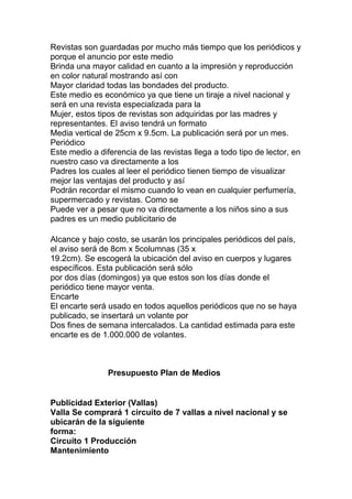 Revistas son guardadas por mucho más tiempo que los periódicos y
porque el anuncio por este medio
Brinda una mayor calidad en cuanto a la impresión y reproducción
en color natural mostrando así con
Mayor claridad todas las bondades del producto.
Este medio es económico ya que tiene un tiraje a nivel nacional y
será en una revista especializada para la
Mujer, estos tipos de revistas son adquiridas por las madres y
representantes. El aviso tendrá un formato
Media vertical de 25cm x 9.5cm. La publicación será por un mes.
Periódico
Este medio a diferencia de las revistas llega a todo tipo de lector, en
nuestro caso va directamente a los
Padres los cuales al leer el periódico tienen tiempo de visualizar
mejor las ventajas del producto y así
Podrán recordar el mismo cuando lo vean en cualquier perfumería,
supermercado y revistas. Como se
Puede ver a pesar que no va directamente a los niños sino a sus
padres es un medio publicitario de
Alcance y bajo costo, se usarán los principales periódicos del país,
el aviso será de 8cm x 5columnas (35 x
19.2cm). Se escogerá la ubicación del aviso en cuerpos y lugares
específicos. Esta publicación será sólo
por dos días (domingos) ya que estos son los días donde el
periódico tiene mayor venta.
Encarte
El encarte será usado en todos aquellos periódicos que no se haya
publicado, se insertará un volante por
Dos fines de semana intercalados. La cantidad estimada para este
encarte es de 1.000.000 de volantes.
Presupuesto Plan de Medios
Publicidad Exterior (Vallas)
Valla Se comprará 1 circuito de 7 vallas a nivel nacional y se
ubicarán de la siguiente
forma:
Circuito 1 Producción
Mantenimiento
 