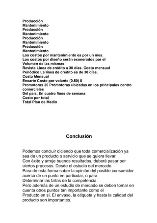 Producción
Mantenimiento
Producción
Mantenimiento
Producción
Mantenimiento
Producción
Mantenimiento
Los costos por mantenimiento es por un mes.
Los costos por diseño serán exonerados por el
Volumen de las mismas
Revista Línea de crédito a 30 días. Costo mensual
Periódico La línea de crédito es de 30 días.
Costo Mensual
Encarte Costo por volante (0.50) 0
Promotoras 20 Promotoras ubicadas en los principales centro
comerciales
Del país. En cuatro fines de semana
Costo por total
Total Plan de Medio
Conclusión
Podemos concluir diciendo que toda comercialización ya
sea de un producto o servicio que se quiera llevar
Con éxito y arroje buenos resultados, deberá pasar por
ciertos procesos. Desde el estudio del mercado
Para de esta forma saber la opinión del posible consumidor
acerca de un punto en particular, o para
Determinar las fallas de la competencia.
Pero además de un estudio de mercado se deben tomar en
cuenta otros puntos tan importante como el
Producto en sí. El envase, la etiqueta y hasta la calidad del
producto son importantes.
 