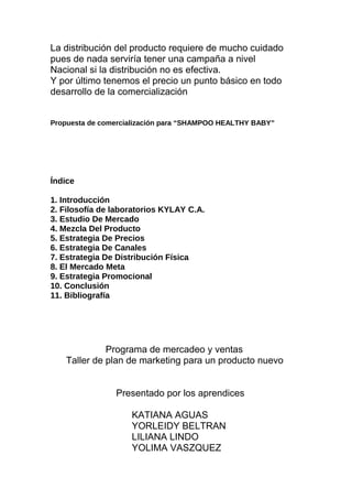 La distribución del producto requiere de mucho cuidado
pues de nada serviría tener una campaña a nivel
Nacional si la distribución no es efectiva.
Y por último tenemos el precio un punto básico en todo
desarrollo de la comercialización
Propuesta de comercialización para “SHAMPOO HEALTHY BABY”
Índice
1. Introducción
2. Filosofía de laboratorios KYLAY C.A.
3. Estudio De Mercado
4. Mezcla Del Producto
5. Estrategia De Precios
6. Estrategia De Canales
7. Estrategia De Distribución Física
8. El Mercado Meta
9. Estrategia Promocional
10. Conclusión
11. Bibliografía
Programa de mercadeo y ventas
Taller de plan de marketing para un producto nuevo
Presentado por los aprendices
KATIANA AGUAS
YORLEIDY BELTRAN
LILIANA LINDO
YOLIMA VASZQUEZ
 