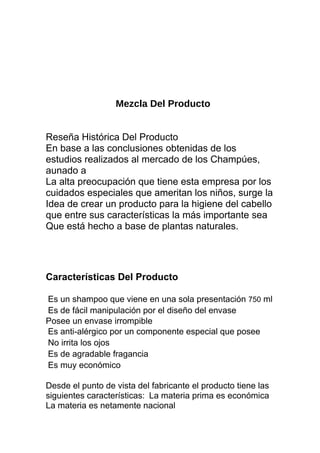 Mezcla Del Producto
Reseña Histórica Del Producto
En base a las conclusiones obtenidas de los
estudios realizados al mercado de los Champúes,
aunado a
La alta preocupación que tiene esta empresa por los
cuidados especiales que ameritan los niños, surge la
Idea de crear un producto para la higiene del cabello
que entre sus características la más importante sea
Que está hecho a base de plantas naturales.
Características Del Producto
Es un shampoo que viene en una sola presentación 750 ml
Es de fácil manipulación por el diseño del envase
Posee un envase irrompible
Es anti-alérgico por un componente especial que posee
No irrita los ojos
Es de agradable fragancia
Es muy económico
Desde el punto de vista del fabricante el producto tiene las
siguientes características: La materia prima es económica
La materia es netamente nacional
 
