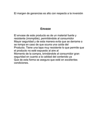 El margen de ganancias es alto con respecto a la inversión
Envase
El envase de este producto es de un material fuerte y
resistente (irrompible), permitiéndole al consumidor
Mayor seguridad y de esta manera evita que se derrame o
se rompa en caso de que ocurra una caída del
Producto. Tiene una tapa muy resistente lo que permite que
el producto no esté expuesto al aire al
Momento de la compra, brindándole al consumidor gran
seguridad en cuanto a la calidad del contenido ya
Que de esta forma se asegura que esté en excelentes
condiciones.
 
