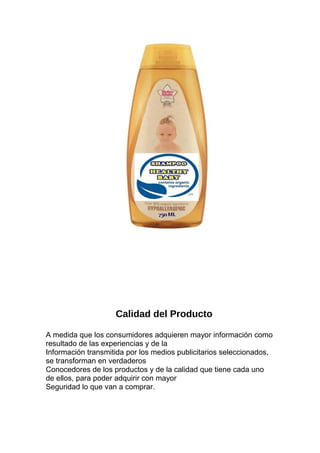 Calidad del Producto
A medida que los consumidores adquieren mayor información como
resultado de las experiencias y de la
Información transmitida por los medios publicitarios seleccionados,
se transforman en verdaderos
Conocedores de los productos y de la calidad que tiene cada uno
de ellos, para poder adquirir con mayor
Seguridad lo que van a comprar.
 