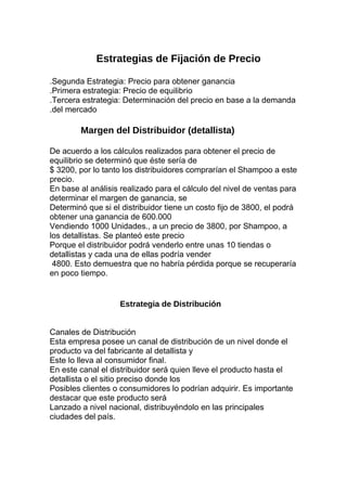 Estrategias de Fijación de Precio
.Segunda Estrategia: Precio para obtener ganancia
.Primera estrategia: Precio de equilibrio
.Tercera estrategia: Determinación del precio en base a la demanda
.del mercado
Margen del Distribuidor (detallista)
De acuerdo a los cálculos realizados para obtener el precio de
equilibrio se determinó que éste sería de
$ 3200, por lo tanto los distribuidores comprarían el Shampoo a este
precio.
En base al análisis realizado para el cálculo del nivel de ventas para
determinar el margen de ganancia, se
Determinó que si el distribuidor tiene un costo fijo de 3800, el podrá
obtener una ganancia de 600.000
Vendiendo 1000 Unidades., a un precio de 3800, por Shampoo, a
los detallistas. Se planteó este precio
Porque el distribuidor podrá venderlo entre unas 10 tiendas o
detallistas y cada una de ellas podría vender
4800. Esto demuestra que no habría pérdida porque se recuperaría
en poco tiempo.
Estrategia de Distribución
Canales de Distribución
Esta empresa posee un canal de distribución de un nivel donde el
producto va del fabricante al detallista y
Este lo lleva al consumidor final.
En este canal el distribuidor será quien lleve el producto hasta el
detallista o el sitio preciso donde los
Posibles clientes o consumidores lo podrían adquirir. Es importante
destacar que este producto será
Lanzado a nivel nacional, distribuyéndolo en las principales
ciudades del país.
 