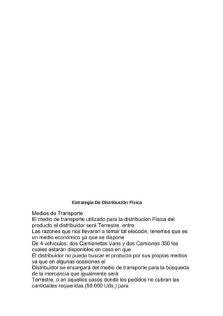 Estrategia De Distribución Física
Medios de Transporte
El medio de transporte utilizado para la distribución Física del
producto al distribuidor será Terrestre, entre
Las razones que nos llevaron a tomar tal elección, tenemos que es
un medio económico ya que se dispone
De 4 vehículos: dos Camionetas Vans y dos Camiones 350 los
cuales estarán disponibles en caso en que
El distribuidor no pueda buscar el producto por sus propios medios
ya que en algunas ocasiones el
Distribuidor se encargará del medio de transporte para la búsqueda
de la mercancía que igualmente será
Terrestre, o en aquellos casos donde los pedidos no cubran las
cantidades requeridas (50.000 Uds.) para
 