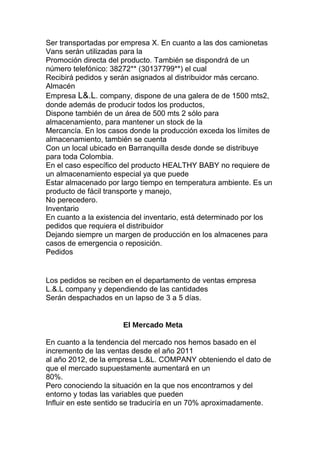 Ser transportadas por empresa X. En cuanto a las dos camionetas
Vans serán utilizadas para la
Promoción directa del producto. También se dispondrá de un
número telefónico: 38272** (30137799**) el cual
Recibirá pedidos y serán asignados al distribuidor más cercano.
Almacén
Empresa L&.L. company, dispone de una galera de de 1500 mts2,
donde además de producir todos los productos,
Dispone también de un área de 500 mts 2 sólo para
almacenamiento, para mantener un stock de la
Mercancía. En los casos donde la producción exceda los límites de
almacenamiento, también se cuenta
Con un local ubicado en Barranquilla desde donde se distribuye
para toda Colombia.
En el caso específico del producto HEALTHY BABY no requiere de
un almacenamiento especial ya que puede
Estar almacenado por largo tiempo en temperatura ambiente. Es un
producto de fácil transporte y manejo,
No perecedero.
Inventario
En cuanto a la existencia del inventario, está determinado por los
pedidos que requiera el distribuidor
Dejando siempre un margen de producción en los almacenes para
casos de emergencia o reposición.
Pedidos
Los pedidos se reciben en el departamento de ventas empresa
L.&.L company y dependiendo de las cantidades
Serán despachados en un lapso de 3 a 5 días.
El Mercado Meta
En cuanto a la tendencia del mercado nos hemos basado en el
incremento de las ventas desde el año 2011
al año 2012, de la empresa L.&L. COMPANY obteniendo el dato de
que el mercado supuestamente aumentará en un
80%.
Pero conociendo la situación en la que nos encontramos y del
entorno y todas las variables que pueden
Influir en este sentido se traduciría en un 70% aproximadamente.
 