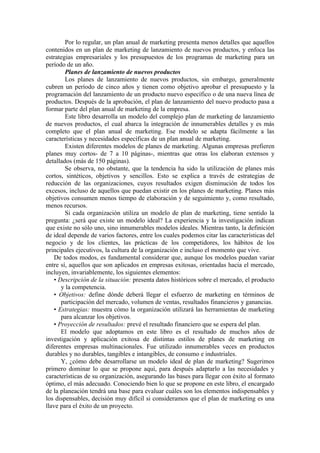 Por lo regular, un plan anual de marketing presenta menos detalles que aquellos
contenidos en un plan de marketing de lanzamiento de nuevos productos, y enfoca las
estrategias empresariales y los presupuestos de los programas de marketing para un
período de un año.
        Planes de lanzamiento de nuevos productos
        Los planes de lanzamiento de nuevos productos, sin embargo, generalmente
cubren un período de cinco años y tienen como objetivo aprobar el presupuesto y la
programación del lanzamiento de un producto nuevo específico o de una nueva línea de
productos. Después de la aprobación, el plan de lanzamiento del nuevo producto pasa a
formar parte del plan anual de marketing de la empresa.
        Este libro desarrolla un modelo del complejo plan de marketing de lanzamiento
de nuevos productos, el cual abarca la integración de innumerables detalles y es más
completo que el plan anual de marketing. Ese modelo se adapta fácilmente a las
características y necesidades específicas de un plan anual de marketing.
        Existen diferentes modelos de planes de marketing. Algunas empresas prefieren
planes muy cortos- de 7 a 10 páginas-, mientras que otras los elaboran extensos y
detallados (más de 150 páginas).
        Se observa, no obstante, que la tendencia ha sido la utilización de planes más
cortos, sintéticos, objetivos y sencillos. Esto se explica a través de estrategias de
reducción de las organizaciones, cuyos resultados exigen disminución de todos los
excesos, incluso de aquellos que puedan existir en los planes de marketing. Planes más
objetivos consumen menos tiempo de elaboración y de seguimiento y, como resultado,
menos recursos.
        Si cada organización utiliza un modelo de plan de marketing, tiene sentido la
pregunta: ¿será que existe un modelo ideal? La experiencia y la investigación indican
que existe no sólo uno, sino innumerables modelos ideales. Mientras tanto, la definición
de ideal depende de varios factores, entre los cuales podemos citar las características del
negocio y de los clientes, las prácticas de los competidores, los hábitos de los
principales ejecutivos, la cultura de la organización e incluso el momento que vive.
    De todos modos, es fundamental considerar que, aunque los modelos puedan variar
entre sí, aquellos que son aplicados en empresas exitosas, orientadas hacia el mercado,
incluyen, invariablemente, los siguientes elementos:
    • Descripción de la situación: presenta datos históricos sobre el mercado, el producto
       y la competencia.
    • Objetivos: define dónde deberá llegar el esfuerzo de marketing en términos de
       participación del mercado, volumen de ventas, resultados financieros y ganancias.
    • Estrategias: muestra cómo la organización utilizará las herramientas de marketing
       para alcanzar los objetivos.
    • Proyección de resultados: prevé el resultado financiero que se espera del plan.
       El modelo que adoptamos en este libro es el resultado de muchos años de
investigación y aplicación exitosa de distintas estilos de planes de marketing en
diferentes empresas multinacionales. Fue utilizado innumerables veces en productos
durables y no durables, tangibles e intangibles, de consumo e industriales.
       Y, ¿cómo debe desarrollarse un modelo ideal de plan de marketing? Sugerimos
primero dominar lo que se propone aquí, para después adaptarlo a las necesidades y
características de su organización, asegurando las bases para llegar con éxito al formato
óptimo, el más adecuado. Conociendo bien lo que se propone en este libro, el encargado
de la planeación tendrá una base para evaluar cuáles son los elementos indispensables y
los dispensables, decisión muy difícil si consideramos que el plan de marketing es una
llave para el éxito de un proyecto.
 