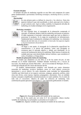 Formato del plan
   El formato del plan de marketing sugerido en este libro está compuesto de cuatro
partes fundamentales: oportunidad, marketing estratégico, marketing táctico y acción y
control.
   Oportunidad
             En esta primera parte se definen la situación y los objetivos. Estos dos
             aspectos indican lo que está sucediendo, es decir, para qué sirve el plan y
             en qué contexto está. Aquí se indica, también, la integración del plan de
             marketing con el plan estratégico de la organización.

         Marketing estratégico
                 En este segundo ítem, el encargado de la planeación comprende el
                 mercado, el ambiente donde el plan de marketing será puesto en práctica.
                 El debe segmentar el mercado, seleccionar aquel que será su objetivo y
                 posicionar el producto. Es la etapa de recopilación de informaciones,
                 fundamental para la planeación estratégica de marketing. Los elementos
                 básicos de este ítem son: el consumidor, el mercado, los aspectos legales
                 y el posicionamiento del producto.
         Marketing táctico
                 Al llegar a este punto, el encargado de la planeación especificará las
                 características y el precio del producto, cómo será divulgada su
                 existencia para el mercado objetivo y dónde será distribuido. Es la
                 esencia de la planeación táctica de marketing. Debe tenerse el máximo de
                 cuidado para que sean desarrolladas tácticas realistas y que consideren el
                 corto, el mediano y el largo plazo.
         Modelo de planeación táctica de marketing
         El modelo que adoptamos en este libro es el de las cuatro (4) pes, el más
utilizado en el mundo empresarial. También llamado marketing mix y mezcla de
mercadeo, fue ideado por Jerome McCarthy2 , de la Universidad de Michigan, EE.UU.,
al final de la década del 50 e inicio del decenio del 60.
         El modelo- intrínsecamente completo- está formado por cuatro elementos
esenciales de marketing: producto (product), punto de venta (place), promoción
(promotion) y precio (price). En estos elementos están incluidas las innumerables
variables que intervienen en un negocio: personas, empaque, ganancias, política, entre
otras más obvias, como marcas, logística, propaganda y descuentos. Son, en realidad,
muchos conceptos simplificados nemotécnicamente en cuatro palabras. En el centro de
todo está el consumidor, objetivo de todos los esfuerzos de marketing. Esta
conformación puede apreciarse en la figura 2.1, que representa gráficamente el modelo.




             Figura 2.1. Descripción gráfica del modelo de las cuatro pes.
       Cada una de las cuatro pes, así como la C de consumidor, abarca muchas
variables de marketing. Las principales se presentan en el cuadro 2.1.
       Cuadro 2.1. Algunas variables que componen el modelo de las cuatro pes.
 