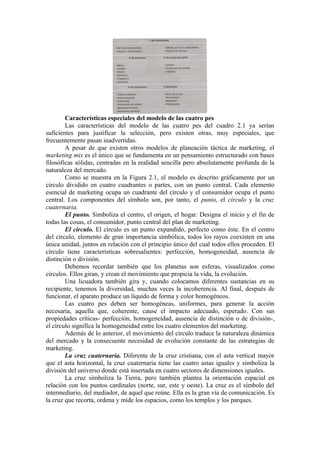 Características especiales del modelo de las cuatro pes
        Las características del modelo de las cuatro pes del cuadro 2.1 ya serían
suficientes para justificar la selección, pero existen otras, muy especiales, que
frecuentemente pasan inadvertidas.
        A pesar de que existen otros modelos de planeación táctica de marketing, el
marketing mix es el único que se fundamenta en un pensamiento estructurado con bases
filosóficas sólidas, centradas en la realidad sencilla pero absolutamente profunda de la
naturaleza del mercado.
        Como se muestra en la Figura 2.1, el modelo es descrito gráficamente por un
círculo dividido en cuatro cuadrantes o partes, con un punto central. Cada elemento
esencial de marketing ocupa un cuadrante del círculo y el consumidor ocupa el punto
central. Los componentes del símbolo son, por tanto, el punto, el círculo y la cruz
cuaternaria.
        El punto. Simboliza el centro, el origen, el hogar. Designa el inicio y el fin de
todas las cosas, el consumidor, punto central del plan de marketing.
        El círculo. El círculo es un punto expandido, perfecto como éste. En el centro
del círculo, elemento de gran importancia simbólica, todos los rayos coexisten en una
única unidad, juntos en relación con el principio único del cual todos ellos proceden. El
círculo tiene características sobresalientes: perfección, homogeneidad, ausencia de
distinción o división.
        Debemos recordar también que los planetas son esferas, visualizados como
círculos. Ellos giran, y crean el movimiento que propicia la vida, la evolución.
        Una licuadora también gira y, cuando colocamos diferentes sustancias en su
recipiente, tenemos la diversidad, muchas veces la incoherencia. Al final, después de
funcionar, el aparato produce un líquido de forma y color homogéneos.
        Las cuatro pes deben ser homogéneas, uniformes, para generar la acción
necesaria, aquella que, coherente, cause el impacto adecuado, esperado. Con sus
propiedades críticas- perfección, homogeneidad, ausencia de distinción o de división-,
el círculo significa la homogeneidad entre los cuatro elementos del marketing.
        Además de lo anterior, el movimiento del círculo traduce la naturaleza dinámica
del mercado y la consecuente necesidad de evolución constante de las estrategias de
marketing.
        La cruz cuaternaria. Diferente de la cruz cristiana, con el asta vertical mayor
que el asta horizontal, la cruz cuaternaria tiene las cuatro astas iguales y simboliza la
división del universo donde está insertada en cuatro sectores de dimensiones iguales.
        La cruz simboliza la Tierra, pero también plantea la orientación espacial en
relación con los puntos cardinales (norte, sur, este y oeste). La cruz es el símbolo del
intermediario, del mediador, de aquel que reúne. Ella es la gran vía de comunicación. Es
la cruz que recorta, ordena y mide los espacios, como los templos y los parques.
 