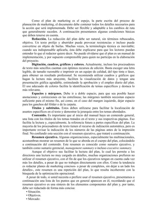Como el plan de marketing es el espejo, la parte escrita del proceso de
planeación de marketing, el documento debe contener todos los detalles necesarios para
la acción que será implementada. Debe ser flexible y adaptable a los cambios de ruta
que generalmente suceden. A continuación presentamos algunas condiciones básicas
que deben tenerse en cuenta.
         Redacción. La redacción del plan debe ser natural, sin términos rebuscados,
objetiva. Un texto prolijo y aburridor puede provocar resistencias o incluso puede
convertirse en objeto de burlas. Muchas veces, la terminología técnica es inevitable;
cuando sea indispensable aplicarla, ésta debe explicarse para que los lectores puedan
entender lo que el redactor quiere decir. No puede olvidarse que el plan es un manual de
implementación, y por supuesto comprensible para quien no participa en la elaboración
del proyecto.
         Digitación, cuadros, gráficos y colores. Actualmente, incluso los procesadores
de texto más sencillos cuentan con óptimos recursos de edición. Basta escoger una letra
legible, de tamaño razonable e imprimir en un equipo de calidad, del tipo tinta o láser,
para obtener un resultado profesional. Se recomienda utilizar cuadros y gráficos que
hagan la lectura más atrayente, faciliten la visualización de datos y tengan una
presentación gráfica agradable, estimulando la aprobación y el empleo diario del plan.
El uso adecuado de colores facilita la identificación de temas específicos y destaca lo
más relevante.
         Espacios y márgenes. Debe ir a doble espacio, para que sea posible hacer
anotaciones y correcciones en las entrelineas; las márgenes también necesitan espacio
suficiente para el mismo fin, así como, en el caso del margen izquierdo, dejar espacio
para los ganchos del fólder o de la carpeta.
         Títulos y subtítulos. Estos deben utilizarse para facilitar la localización de
asuntos específicos en el texto y demostrar la jerarquía entre los temas abordados.
         Contenido. Es importante que al inicio del manual haya un contenido general,
una lista con los títulos de los temas tratados en el texto y sus respectivas páginas. Eso
facilita la lectura y, especialmente, la referencia futura a partes específicas del plan. La
mayoría de los procesadores de texto tienen el recurso de indización automática, pero es
importante revisar la indicación de los números de las páginas antes de la impresión
final. No confundir esta sección con el resumen ejecutivo, que trataré a continuación.
         Resumen ejecutivo. Algunas organizaciones, especialmente las multinacionales,
acostumbran mostrar un resumen de lo que se aborda en el cuerpo del plan, colocándolo
a continuación del contenido. Este resumen es conocido como sumario ejecutivo, y
también como sumario gerencial, management summary o incluso executive summary.
         Aunque el objetivo sea facilitar la lectura del plan, lo cual les permite a los
directores una lectura no muy cargada en detalles, muchas organizaciones prefieren no
utilizar el resumen ejecutivo, con el fin de que los ejecutivos tengan en cuenta cada vez
más los detalles, a pesar de que no trabajen directamente con ellos. Como la tendencia
es redactar planes de marketing concisos- a pesar de completos, sin dejar a un lado los
detalles-, este resumen es una repetición del plan, lo que resulta incoherente con la
búsqueda de la optimización operacional.
   A pesar de todo, si usted necesita o prefiere usar el resumen ejecutivo, presentamos a
continuación una lista de los puntos que en general aparecen en él, recordando que el
resumen ejecutivo es una síntesis de los elementos componentes del plan y, por tanto,
debe ser redactado de forma más concisa:
   • Situación.
   • Objetivos.
   • Mercado:
 
