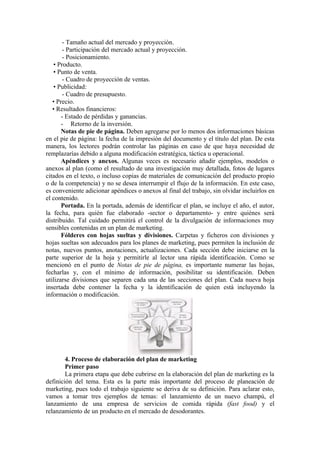 - Tamaño actual del mercado y proyección.
        - Participación del mercado actual y proyección.
        - Posicionamiento.
   • Producto.
   • Punto de venta.
        - Cuadro de proyección de ventas.
   • Publicidad:
        - Cuadro de presupuesto.
   • Precio.
   • Resultados financieros:
       - Estado de pérdidas y ganancias.
       - Retorno de la inversión.
       Notas de pie de página. Deben agregarse por lo menos dos informaciones básicas
en el pie de página: la fecha de la impresión del documento y el título del plan. De esta
manera, los lectores podrán controlar las páginas en caso de que haya necesidad de
remplazarías debido a alguna modificación estratégica, táctica u operacional.
       Apéndices y anexos. Algunas veces es necesario añadir ejemplos, modelos o
anexos al plan (como el resultado de una investigación muy detallada, fotos de lugares
citados en el texto, o incluso copias de materiales de comunicación del producto propio
o de la competencia) y no se desea interrumpir el flujo de la información. En este caso,
es conveniente adicionar apéndices o anexos al final del trabajo, sin olvidar incluirlos en
el contenido.
       Portada. En la portada, además de identificar el plan, se incluye el año, el autor,
la fecha, para quién fue elaborado -sector o departamento- y entre quiénes será
distribuido. Tal cuidado permitirá el control de la divulgación de informaciones muy
sensibles contenidas en un plan de marketing.
       Fólderes con hojas sueltas y divisiones. Carpetas y ficheros con divisiones y
hojas sueltas son adecuados para los planes de marketing, pues permiten la inclusión de
notas, nuevos puntos, anotaciones, actualizaciones. Cada sección debe iniciarse en la
parte superior de la hoja y permitirle al lector una rápida identificación. Como se
mencionó en el punto de Notas de pie de página, es importante numerar las hojas,
fecharlas y, con el mínimo de información, posibilitar su identificación. Deben
utilizarse divisiones que separen cada una de las secciones del plan. Cada nueva hoja
insertada debe contener la fecha y la identificación de quien está incluyendo la
información o modificación.




        4. Proceso de elaboración del plan de marketing
        Primer paso
        La primera etapa que debe cubrirse en la elaboración del plan de marketing es la
definición del tema. Esta es la parte más importante del proceso de planeación de
marketing, pues todo el trabajo siguiente se deriva de su definición. Para aclarar esto,
vamos a tomar tres ejemplos de temas: el lanzamiento de un nuevo champú, el
lanzamiento de una empresa de servicios de comida rápida (fast food) y el
relanzamiento de un producto en el mercado de desodorantes.
 