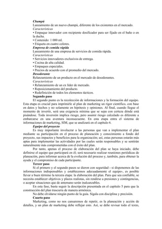 Champú
        Lanzamiento de un nuevo champú, diferente de los existentes en el mercado.
        Características
        • Empaque innovador con recipiente dosificador para ser fijado en el baño o en
        la ducha.
        • Contenido: 1 000 ml.
        • Etiqueta en cuatro colores.
        Empresa de comida rápida
        Lanzamiento de una empresa de servicios de comida rápida.
        Características
        • Servicios innovadores exclusivos de entrega.
        • Cocina de alta calidad.
        • Empaques especiales.
        • Precios de acuerdo con el promedio del mercado.
        Desodorante
        Relanzamiento de un producto en el mercado de desodorantes.
        Características
        • Relanzamiento de un ex líder de mercado.
        • Reposicionamiento del producto.
        • Redefinición de todos los elementos tácticos.
        Segundo paso
        El segundo punto es la recolección de informaciones y la formación del equipo.
Esta etapa es crucial para imprimirle al plan de marketing un rigor científico, con base
en datos y hechos y no solamente en hipótesis y opiniones. Al final, cuando llegue el
momento de invertir, será una exigencia mínima que se sepa con certeza dónde está
pisándose. Toda inversión implica riesgo, pero asumir riesgo calculado es diferente a
embarcarse en una aventura inconsecuente. En esta etapa entra el sistema de
informaciones de marketing, SIM, que se analizará en el capítulo 6.
        Equipo del proyecto
        Es muy importante involucrar a las personas que van a implementar el plan
mediante su participación en el proceso de planeación y conocimiento a fondo del
proyecto, sus impactos y beneficios para la organización; así, estas personas estarán más
aptas para implementar las actividades por las cuales serán responsables y se sentirán
naturalmente más comprometidas con el éxito del plan.
        Por tanto, apenas el proceso de elaboración del plan se haya iniciado, debe
definirse el equipo que participará en él; será necesario realizar reuniones periódicas de
planeación, para informar acerca de la evolución del proceso y, también, para obtener la
ayuda y el compromiso de cada participante.
        Tercer paso
        Si el primero y el segundo pasos se dieron con seguridad - si disponemos de las
informaciones indispensables y establecemos adecuadamente el equipo-, es posible
llevar a buen término la tercera etapa: la elaboración del plan. Para que sea confiable, se
necesita establecer objetivos y plazos realistas, sin rendirse a presiones y contingencias,
o aceptar situaciones que de antemano serán inalcanzables.
        En esta fase, basta seguir la descripción presentada en el capítulo 5 para que la
construcción del plan trascurra de manera armónica.
        No debe olvidarse ningún punto de la guía. Sígala con disciplina y precisión.
        Cuarto paso
        Marketing, como no nos cansaremos de repetir, es la planeación y acción de
detalles, y un plan de marketing debe reflejar esto. Así, se debe revisar todo el texto,
 