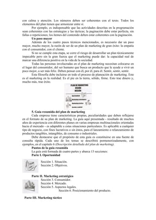 con calma y atención. Los números deben ser coherentes con el texto. Todos los
elementos del plan tienen que armonizar entre sí.
        Por ejemplo, es indispensable que las actividades descritas en la programación
sean coherentes con las estrategias y las tácticas; la paginación debe estar perfecta, sin
fallas o repeticiones; los ítemes del contenido deben estar coherentes con la paginación.
        Un paso mayor
        Además de los cuatro pasos técnicos mencionados, es necesario dar un paso
mayor, mucho mayor, la razón de ser de un plan de marketing de gran éxito: la empatía
con el consumidor, con el cliente.
        Si no se cumple esta etapa, se corre el riesgo de desarrollar un plan técnicamente
impecable pero sin la gran fuerza que el marketing puede dar: la capacidad real de
marcar una diferencia positiva en la vida de la sociedad.
        Todas las personas involucradas en el plan de marketing necesitan colocarse en
el lugar del consumidor, del ser humano que busca un producto que le ayude a vivir un
poco mejor, a ser más feliz. Deben pensar con él, por él, para él. Sentir, sentir, sentir.
        Esta filosofía debe incluirse en todo el proceso de planeación de marketing. Este
es el marketing en la realidad. Es el pie en la tierra, sólido, firme. Esto trae dinero y,
mucho más, trae éxito.




        5. Guía resumida del plan de marketing
        Cada empresa tiene características propias, peculiaridades que deben reflejarse
en el formato de su plan de marketing. La guía aquí presentada - resultado de muchos
años de experiencia con diferentes planes en varias empresas multinacionales orientadas
hacia el mercado - es adaptable a estas situaciones particulares. Es aplicable a cualquier
tipo de negocio, con fines lucrativos o sin éstos, para el lanzamiento o relanzamiento de
productos tangibles, intangibles, de consumo o industriales.
        Debe destacarse que el propósito de esta guía es constituirse en una fuente de
consulta rápida. Cada uno de los temas se describirá pormenorizadamente, con
ejemplos, en el capitulo 6 (Descripción detallada del plan de marketing).
        Puntos de la guía resumida
        La guía está formada de cuatro partes y abarca 13 secciones:
        Parte I. Oportunidad

              Sección 1. Situación.
              Sección 2. Objetivos.


       Parte II. Marketing estratégico
              Sección 3. Consumidor.
              Sección 4. Mercado.
              Sección 5. Aspectos legales.
                           Sección 6. Posicionamiento del producto.

 Parte III. Marketing táctico
 