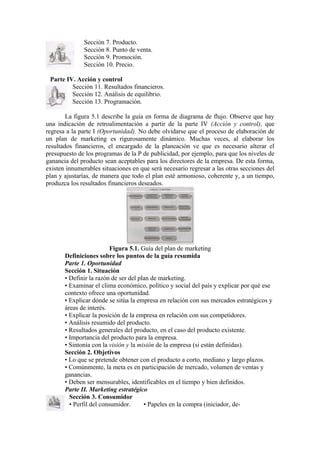 Sección 7. Producto.
              Sección 8. Punto de venta.
              Sección 9. Promoción.
              Sección 10. Precio.

 Parte IV. Acción y control
         Sección 11. Resultados financieros.
         Sección 12. Análisis de equilibrio.
         Sección 13. Programación.

        La figura 5.1 describe la guía en forma de diagrama de flujo. Observe que hay
una indicación de retroalimentación a partir de la parte IV (Acción y control), que
regresa a la parte I (Oportunidad). No debe olvidarse que el proceso de elaboración de
un plan de marketing es rigurosamente dinámico. Muchas veces, al elaborar los
resultados financieros, el encargado de la planeación ve que es necesario alterar el
presupuesto de los programas de la P de publicidad, por ejemplo, para que los niveles de
ganancia del producto sean aceptables para los directores de la empresa. De esta forma,
existen innumerables situaciones en que será necesario regresar a las otras secciones del
plan y ajustarías, de manera que todo el plan esté armonioso, coherente y, a un tiempo,
produzca los resultados financieros deseados.




                          Figura 5.1. Guía del plan de marketing
       Definiciones sobre los puntos de la guía resumida
       Parte 1. Oportunidad
       Sección 1. Situación
       • Definir la razón de ser del plan de marketing.
       • Examinar el clima económico, político y social del país y explicar por qué ese
       contexto ofrece una oportunidad.
       • Explicar dónde se sitúa la empresa en relación con sus mercados estratégicos y
       áreas de interés.
       • Explicar la posición de la empresa en relación con sus competidores.
       • Análisis resumido del producto.
       • Resultados generales del producto, en el caso del producto existente.
       • Importancia del producto para la empresa.
       • Sintonía con la visión y la misión de la empresa (si están definidas).
       Sección 2. Objetivos
       • Lo que se pretende obtener con el producto a corto, mediano y largo plazos.
       • Comúnmente, la meta es en participación de mercado, volumen de ventas y
       ganancias.
       • Deben ser mensurables, identificables en el tiempo y bien definidos.
       Parte II. Marketing estratégico
         Sección 3. Consumidor
         • Perfil del consumidor.      • Papeles en la compra (iniciador, de-
 