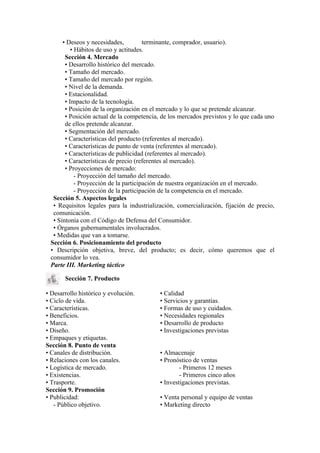 • Deseos y necesidades,          terminante, comprador, usuario).
          • Hábitos de uso y actitudes.
       Sección 4. Mercado
       • Desarrollo histórico del mercado.
       • Tamaño del mercado.
       • Tamaño del mercado por región.
       • Nivel de la demanda.
       • Estacionalidad.
       • Impacto de la tecnología.
       • Posición de la organización en el mercado y lo que se pretende alcanzar.
       • Posición actual de la competencia, de los mercados previstos y lo que cada uno
       de ellos pretende alcanzar.
       • Segmentación del mercado.
       • Características del producto (referentes al mercado).
       • Características de punto de venta (referentes al mercado).
       • Características de publicidad (referentes al mercado).
       • Características de precio (referentes al mercado).
       • Proyecciones de mercado:
            - Proyección del tamaño del mercado.
            - Proyección de la participación de nuestra organización en el mercado.
            - Proyección de la participación de la competencia en el mercado.
  Sección 5. Aspectos legales
  • Requisitos legales para la industrialización, comercialización, fijación de precio,
  comunicación.
  • Sintonía con el Código de Defensa del Consumidor.
  • Órganos gubernamentales involucrados.
  • Medidas que van a tomarse.
 Sección 6. Posicionamiento del producto
 • Descripción objetiva, breve, del producto; es decir, cómo queremos que el
 consumidor lo vea.
 Parte III. Marketing táctico

       Sección 7. Producto

• Desarrollo histórico y evolución.        • Calidad
• Ciclo de vida.                           • Servicios y garantías.
• Características.                         • Formas de uso y cuidados.
• Beneficios.                              • Necesidades regionales
• Marca.                                   • Desarrollo de producto
• Diseño.                                  • Investigaciones previstas
• Empaques y etiquetas.
Sección 8. Punto de venta
• Canales de distribución.                 • Almacenaje
• Relaciones con los canales.              • Pronóstico de ventas
• Logística de mercado.                            - Primeros 12 meses
• Existencias.                                     - Primeros cinco años
• Trasporte.                               • Investigaciones previstas.
Sección 9. Promoción
• Publicidad:                              • Venta personal y equipo de ventas
   - Público objetivo.                     • Marketing directo
 