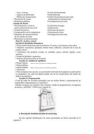 - Copy -strategy.                                     • Evento de lanzamiento
   - Agencia de publicidad.                              • Endomarketing.
   - Medios de comunicación.                             • Cuadro de presupuesto para cada
• Promoción de ventas,                                       herramienta de comunicación.
• Relaciones públicas.                                   • Investigaciones previstas.
Sección 10. Precio
• Nivel de precio y motivos                              • Condiciones de pago.
  para la selección de este nivel.                       • Financiación.
• Control de precios.                                    • Estructura de precios.
• Comparación con la competencia.                        • Estructura de costos.
• Márgenes de comercialización                           • Investigaciones previstas.
  de los canales de venta.
• Descuentos no promocionales.
   Parte IV. Acción y control
   Sección II. Resultados financieros
   • Proyecciones financieras para los primeros 12 meses y los primeros cinco años.
   • Hipótesis económicas (producto interno bruto, inflación, variación de la tasa de
   cambio, otros).
   • Parámetros del producto (ventas en unidades, precio unitario líquido, costo
   unitario).
   • Estado de pérdidas y ganancias.
   • Análisis del retorno sobre la inversión.
        Sección 12. Análisis de equilibrio
   • Puntos fuertes. Ambos se refieren a la empresa. Son variables controlables.
   • Puntos débiles.
   • Oportunidades. Ambos se refieren al mercado. Son variables incontrolables.
   • Amenazas.
   • Para componer esta sección, se recomienda la división de la página en cuatro partes
   (o cuadrantes). En cada una deberá quedar uno de los componentes del cuadro de
   análisis de equilibrio.
        Sección 13. Programación
  • Lista de todas las acciones principales con sus fechas límites y determinación de
  responsables (departamentos y/o personas).
  • Pueden escogerse los formatos más comunes: cuadro de programación, cronograma
  de barras y red PERT / CPM (véase capítulo 6).




       6. Descripción detallada del plan de marketing

       En este capítulo detallaremos los temas presentados en forma resumida en el
capítulo 5.
 