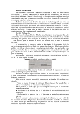 Parte l. Oportunidad
        Las secciones Situaciones y Objetivos componen la parte del plan llamada
oportunidad. El término oportunidad se deriva del latín opportunus, que significa
conveniente, adecuado. Esta raíz etimológica lleva al concepto empresarial que significa
una situación nueva que ofrece una oportunidad conveniente para que la organización
traspase sus objetivos rutinarios.
        Debemos recordar que el lector del plan de marketing puede ser tanto un
tomador de decisiones como un usuario del plan. Estas dos secciones indican lo que está
sucediendo, es decir, para qué sirve el plan y en qué contexto está insertado. E, incluso,
cuáles son los compromisos que los profesionales de la organización asumirán al tener
objetivos definidos. En esta parte se indica, también, la integración del plan de
marketing con el plan estratégico de la organización.
        Sección 1. Situación
        La situación ubica al lector del plan en el tiempo y en el espacio. Se debe
comenzar el texto con una información fundamental: cuál es la razón de ser del plan de
marketing. Por ejemplo: "Este es un plan de marketing para el lanzamiento del champú
XPTO, previsto para el primero de marzo del próximo año, en todo el mercado
nacional".
        A continuación, es necesario iniciar la descripción de la situación desde la
perspectiva macroeconómica, es decir, con una explicación acerca del clima económico,
político y social del país, mostrando por qué este contexto ofrece una oportunidad para
la organización. La idea es comenzar por el aspecto macro e ir gradualmente afinando
para aspectos más micro, es decir, estrictamente relacionados con el producto objeto del
plan de marketing.
        El cuadro 6.1 muestra un ejemplo del análisis del clima económico, político y
social y su impacto en el mercado.
                    Cuadro 6.1. Análisis económico, político y social.




        A continuación, debe anotarse dónde está localizada la organización en sus
mercados estratégicos y áreas de interés.
        Después, se explica la posición de la empresa en relación con sus competidores
y cómo el lanzamiento o relanzamiento del producto en cuestión ayudará a alcanzar sus
objetivos estratégicos.
        El texto debe contener un análisis resumido de la situación del producto; por
ejemplo:
        • Tener en cuenta el tiempo de existencia del producto, si fue lanzado hace x
        años y por qué este es un plan para su relanzamiento.
        • Si el producto ya existe y por qué este es un plan que configura su lanzamiento
        en nuevos mercados.
        • Si el producto es nuevo y este es el plan para su lanzamiento en mercados
        existentes.
        • Si el producto es nuevo y este es el plan para su lanzamiento en mercados
        nuevos.
        Cuando sea nuevo relanzamiento, sería importante adicionar un breve relato de
los resultados históricos del producto. Pueden mencionarse los resultados en términos
de ventas (físicas y/o rendimiento) y de ganancias. En esta ocasión, se menciona
también la importancia del producto para la empresa.
 