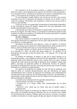 Si la situación es la de un producto existente, se registra su participación en el
total de las ventas y de las ganancias de la empresa, de la división o línea de productos.
Si es un producto nuevo, se habla de las expectativas en cuanto a su participación en las
ventas y en las ganancias de la empresa, de la división o línea de productos.
        Es muy importante siempre finalizar esta sección con un breve, pero preciso,
comentario acerca de la adecuación del producto en relación con la misión y con la
visión de la empresa. Obviamente, este comentario se omite en caso de que misión y
visión no estén definidas.
        Como esta sección va a proporcionar un panorama de oportunidades disponibles,
no hay necesidad de exponer los detalles, aunque éstos sean muy importantes. Estos
detalles serán abordados en otras secciones.
        Considerando que el plan será redactado en espacio doble, esta sección no debe
pasar de tres páginas. De todas maneras, el encargado de la planeación (redactor) debe
considerar la cultura de la empresa y los hábitos de los lectores para definir la cantidad
de páginas y las informaciones incluidas.
        Sección 2. Objetivos
        Esta sección establece el compromiso de la organización en cuanto al producto.
Esto significa determinar los compromisos con los cuales cada profesional, involucrado
en el producto, se responsabilizará.
        Recordemos las diferencias entre objetivos y metas. Un objetivo, en términos
generales, es algo que quiere alcanzarse en determinado período. Metas son partes de un
objetivo, tanto en términos de la tarea en sí como del plazo de realización.
        Por ejemplo, mientras un objetivo puede ser "alcanzar el 20% de participación
en el mercado en 3 años", las metas para seguir pueden ser: "(1) alcanzar 5% de
participación del mercado al final del primer año, y (2) alcanzar 12% al final del
segundo año".
        En términos de marketing, un objetivo es algo que se quiere alcanzar en un
determinado período, y que configura la realización de una oportunidad. Un objetivo de
marketing puede tomar diferentes formas, como volumen físico de ventas, volumen
financiero de ventas, ganancia, porcentaje de aprobación de un candidato a algún cargo
público, porcentaje de aprobación pública de determinada iniciativa de gobierno,
porcentaje de participación de mercado o porcentaje de personas que asocian la imagen
del producto y a atributos de comportamiento.
        Los objetivos de marketing son medidas de éxito del plan de marketing. Esos
objetivos deben ser evaluados permanentemente, para que contribuyan con alguna
retroalimentación para el proceso de planeación de marketing. Esta retroalimentación
constante permite que los gestores de marketing puedan reaccionar a las dificultades y,
especialmente, tomar medidas preventivas ante los cambios de las condiciones en que el
plan de marketing fue elaborado.
        Los objetivos de marketing tienen las siguientes características:
        • Mensurabilidad: necesitan ser cuantificados.
        • Identificación en el tiempo: deben estar correlacionados con un plazo
        específico.
        • Definición clara: tienen que ser claros, para que no queden sujetos a
        interpretaciones.
        Debe tenerse siempre en cuenta que los objetivos serán el parámetro utilizado
para evaluar los resultados del plan de marketing. Por eso, es necesario tener cuidado
con la descripción de un objetivo. Palabras vagas como mejorar, aumentar y maximizar
no deben ser utilizadas si no están seguidas de algo que haga de los objetivos medibles,
 