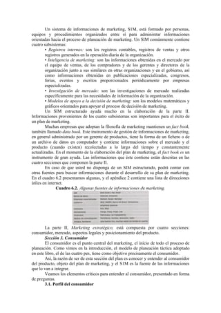 Un sistema de informaciones de marketing, S1M, está formado por personas,
equipos y procedimientos organizados entre sí para administrar informaciones
orientadas hacia el proceso de planeación de marketing. Un SIM comúnmente contiene
cuatro subsistemas:
        • Registros internos: son los registros contables, registros de ventas y otros
        registros generados en la operación diaria de la organización.
        • Inteligencia de marketing: son las informaciones obtenidas en el mercado por
        el equipo de ventas, de los compradores y de los gerentes y directores de la
        organización junto a sus similares en otras organizaciones y en el gobierno, así
        como informaciones obtenidas en publicaciones especializadas, congresos,
        ferias, eventos y escritos proporcionados periódicamente por empresas
        especializadas.
        • Investigación de mercado: son las investigaciones de mercado realizadas
        específicamente para las necesidades de información de la organización.
        • Modelos de apoyo a la decisión de marketing: son los modelos matemáticos y
        gráficos orientados para apoyar el proceso de decisión de marketing.
        Un SIM estructurado ayuda mucho en la elaboración de la parte II.
Informaciones provenientes de los cuatro subsistemas son importantes para el éxito de
un plan de marketing.
        Muchas empresas que adoptan la filosofía de marketing mantienen un fact book,
también llamado data book. Este instrumento de gestión de informaciones de marketing,
en general administrado por un gerente de productos, tiene la forma de un fichero o de
un archivo de datos en computador y contiene informaciones sobre el mercado y el
producto (cuando existen) recolectadas a lo largo del tiempo y constantemente
actualizadas. En el momento de la elaboración del plan de marketing, el fact book es un
instrumento de gran ayuda. Las informaciones que éste contiene están descritas en las
cuatro secciones que componen la parte II.
        En caso de que usted no disponga de un SIM estructurado, podrá contar con
otras fuentes para buscar informaciones durante el desarrollo de su plan de marketing.
En el cuadro 6.2 presentamos algunas, y el apéndice 2 contiene una lista de direcciones
útiles en internet.
               Cuadro 6.2. Algunas fuentes de informaciones de marketing.




        La parte II, Marketing estratégico, está compuesta por cuatro secciones:
consumidor, mercado, aspectos legales y posicionamiento del producto.
        Sección 3. Consumidor
        El consumidor es el punto central del marketing, el inicio de todo el proceso de
planeación. Como vimos en la introducción, el modelo de planeación táctica adoptado
en este libro, el de las cuatro pes, tiene como objetivo precisamente el consumidor.
        Así, la razón de ser de esta sección del plan es conocer y entender al consumidor
del producto, objeto del plan de marketing, y el S1M es la fuente de las informaciones
que lo van a integrar.
        Veamos los elementos críticos para entender al consumidor, presentado en forma
de preguntas.
        3.1. Perfil del consumidor
 