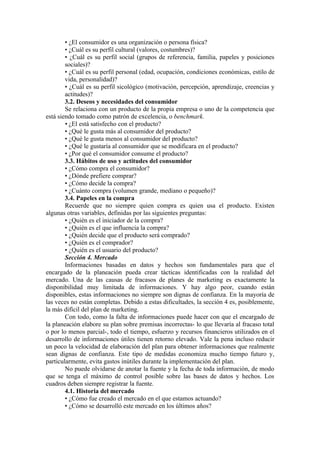 • ¿El consumidor es una organización o persona física?
        • ¿Cuál es su perfil cultural (valores, costumbres)?
        • ¿Cuál es su perfil social (grupos de referencia, familia, papeles y posiciones
        sociales)?
        • ¿Cuál es su perfil personal (edad, ocupación, condiciones económicas, estilo de
        vida, personalidad)?
        • ¿Cuál es su perfil sicológico (motivación, percepción, aprendizaje, creencias y
        actitudes)?
        3.2. Deseos y necesidades del consumidor
        Se relaciona con un producto de la propia empresa o uno de la competencia que
está siendo tomado como patrón de excelencia, o benchmark.
        • ¿El está satisfecho con el producto?
        • ¿Qué le gusta más al consumidor del producto?
        • ¿Qué le gusta menos al consumidor del producto?
        • ¿Qué le gustaría al consumidor que se modificara en el producto?
        • ¿Por qué el consumidor consume el producto?
        3.3. Hábitos de uso y actitudes del consumidor
        • ¿Cómo compra el consumidor?
        • ¿Dónde prefiere comprar?
        • ¿Cómo decide la compra?
        • ¿Cuánto compra (volumen grande, mediano o pequeño)?
        3.4. Papeles en la compra
        Recuerde que no siempre quien compra es quien usa el producto. Existen
algunas otras variables, definidas por las siguientes preguntas:
        • ¿Quién es el iniciador de la compra?
        • ¿Quién es el que influencia la compra?
        • ¿Quién decide que el producto será comprado?
        • ¿Quién es el comprador?
        • ¿Quién es el usuario del producto?
        Sección 4. Mercado
        Informaciones basadas en datos y hechos son fundamentales para que el
encargado de la planeación pueda crear tácticas identificadas con la realidad del
mercado. Una de las causas de fracasos de planes de marketing es exactamente la
disponibilidad muy limitada de informaciones. Y hay algo peor, cuando están
disponibles, estas informaciones no siempre son dignas de confianza. En la mayoría de
las veces no están completas. Debido a estas dificultades, la sección 4 es, posiblemente,
la más difícil del plan de marketing.
        Con todo, como la falta de informaciones puede hacer con que el encargado de
la planeación elabore su plan sobre premisas incorrectas- lo que llevaría al fracaso total
o por lo menos parcial-, todo el tiempo, esfuerzo y recursos financieros utilizados en el
desarrollo de informaciones útiles tienen retorno elevado. Vale la pena incluso reducir
un poco la velocidad de elaboración del plan para obtener informaciones que realmente
sean dignas de confianza. Este tipo de medidas economiza mucho tiempo futuro y,
particularmente, evita gastos inútiles durante la implementación del plan.
        No puede olvidarse de anotar la fuente y la fecha de toda información, de modo
que se tenga el máximo de control posible sobre las bases de datos y hechos. Los
cuadros deben siempre registrar la fuente.
        4.1. Historia del mercado
        • ¿Cómo fue creado el mercado en el que estamos actuando?
        • ¿Cómo se desarrolló este mercado en los últimos años?
 