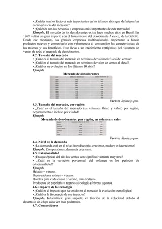 • ¿Cuáles son los factores más importantes en los últimos años que definieron las
       características del mercado?
       • ¿Quiénes son las personas o empresas más importantes de este mercado?
       Ejemplo. El mercado de los desodorantes existe hace muchos años en Brasil. En
1969, sufrió un gran impacto con el lanzamiento del desodorante Avance, de la Gillette.
Desde ese momento, las grandes empresas multinacionales empezaron a lanzar
productos nuevos y comunicarle con vehemencia al consumidor las características de
los mismos y sus beneficios. Esto llevó a un crecimiento vertiginoso del volumen de
ventas de todo el mercado de desodorantes.
       4.2. Tamaño del mercado
       • ¿Cuál es el tamaño del mercado en términos de volumen físico de ventas?
       • ¿Cuál es el tamaño del mercado en términos de valor de ventas al detal?
       • ¿Cuál es su evolución en los últimos 10 años?
       Ejemplo
                               Mercado de desodorantes




                                                           Fuente: Sipatesp-pro.
       4.3. Tamaño del mercado, por región
       • ¿Cuál es el tamaño del mercado (en volumen físico y valor) por región,
       departamento o incluso por ciudad?
       Ejemplo
             Mercado de desodorantes, por región, en volumen y valor




                                                                 Fuente: Sipatesp-pro.
       4.4. Nivel de la demanda
       • ¿La demanda está en el nivel introductorio, creciente, maduro o decreciente?
       Ejemplo. Computadoras, demanda creciente.
       4.5. Estacionalidad
       • ¿En qué épocas del año las ventas son significativamente mayores?
       • ¿Cuál es la variación porcentual del volumen en los períodos de
       estacionalidad?
       Ejemplo
       Helado = verano.
       Bronceadores solares = verano.
       Hoteles para el descanso = verano, días festivos.
       Productos de papelería = regreso al colegio (febrero, agosto).
       4.6. Impacto de la tecnología
       • ¿Cuál es el impacto que ha tenido en el mercado la evolución tecnológica?
       • ¿Cuál es la frecuencia de ese impacto?
       Ejemplo. Informática: gran impacto en función de la velocidad debido al
desarrollo de chips cada vez más poderosos.
       4.7. Competidores
 
