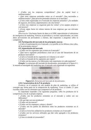 • ¿Cuáles son las empresas competidoras? ¿Son de capital local o
        multinacionales?
        • ¿Qué otras empresas pretenden entrar en el mercado? ¿Son nacionales o
        multinacionales? ¿Qué posición pretenden alcanzar en el mercado?
        • ¿Cómo están organizadas en el mercado las empresas actuantes? ¿En unidades
        de negocios, divisiones, departamentos o de otra forma?
        • ¿Cómo esas empresas se organizan para las ventas? ¿Con equipos propios o
        con terceros?
        • ¿Existe algún factor de cultura interna de esas empresas que sea relevante
        conocer?
        Observación. Una buena fuente de datos es el SIM, especialmente el subsistema
de inteligencia de marketing. Noticias en periódicos y revistas especializadas, así como
datos provenientes de proveedores y clientes, dan respuestas a preguntas sobre la
competencia.
        4.8. Participación del mercado de las principales marcas
        • ¿Cuál es la participación en el mercado, si es posible en los últimos cinco años,
        de las principales marcas?
        4.9. Segmentación del mercado
        • ¿Cuáles son los segmentos que existen en el mercado?
        • ¿Qué nuevo segmento pretendemos crear (en el caso del lanzamiento de un
        producto innovador)?
        • ¿Cuál es el tamaño de los segmentos en volumen y en valor?
        • ¿Cuál es el tamaño de los segmentos por región?
        • ¿Cuáles son las marcas y los fabricantes más importantes en cada segmento?
        Ejemplo. La estructura del mercado de desodorantes, presentada en la figura 6.1,
le muestra al encargado del marketing que el mercado está organizado en segmentos




                 Figura 6.1. Estructura del mercado de desodorantes.
       4.10. Características de la P de producto
       Producto, en el contexto de este modelo de plan de marketing, se refiere al
concepto que forma parte de la composición de marketing. Véase el cuadro 2.1 para
recordar cuáles son los elementos que componen la P de producto.
       Es importante responder a las siguientes preguntas, sobre los productos de la
competencia y los de su propia empresa:
       • ¿Cuáles son los productos existentes en el mercado y cuáles son sus
       fabricantes?
       • ¿De qué tipo son esos productos?
       • ¿Cuáles son las marcas?
       • ¿Cuáles son los empaques, colores y diseño?
       • ¿Cuáles son los puntos de diferencia entre los productos existentes en el
       mercado?
       • ¿Cuál es el nivel de calidad de los productos existentes en el mercado?
       • ¿Cuáles son los servicios utilizados que dan valor agregado a los productos
       existentes?
       • ¿Cómo se atiende al consumidor?
 