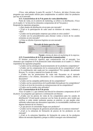 (Véase, más adelante, la parte III, sección 7, Producto, del plan.) Existen otras
preguntas que usted puede utilizar para complementar su análisis sobre los productos
que hay en el mercado.
        4.11. Características de la P de punto de venta (distribución)
        Punto de venta, en el contexto de marketing, se refiere a la distribución. (Véase
en el cuadro 2.1 la lista de los elementos componentes de la P de punto.)
Responda las siguientes preguntas:
        • ¿Qué canales de distribución sirven para este mercado?
        • ¿Cuál es la participación de cada canal en términos de ventas, volumen y
        valor?
        • ¿Cuáles son las principales empresas que actúan en estos canales?
        • ¿Cuáles son los procedimientos para efectuar ventas a través de los canales
        existentes en este mercado?
        • ¿Cómo se efectúa el proceso logístico en este mercado?
        Ejemplo
                              Mercado de lentes para los ojos




                                   Fuente: sistema de datos de marketing de la empresa.
       4.12. Características de la P de promoción (comunicación)
       El término promoción significa aquí comunicación con el mercado. Los
elementos que componen la P de promoción están relacionados en el cuadro 2.1. Deben
responderse las siguientes preguntas:
       • ¿Cuáles son las estrategias de posicionamiento de los productos competidores?
       • ¿Cuáles son los componentes de la comunicación de los competidores? ¿Cuál
       es la combinación más usada por los competidores? Por ejemplo, desodorante
       Rexona: Tv, revista y material en el punto de venta.
       • ¿Cuáles son las promociones de venta más frecuentes en el mercado
       (descuentos a los clientes, descuentos a los consumidores, regalos, ofertas o
       descuento)?
       • ¿Cuáles son las campañas publicitarias de los competidores?
       • ¿Cuáles son las características de la publicidad efectuada por los competidores?
       • ¿Cuál es el nivel de inversión en comunicaciones de los competidores?
       • ¿Cuáles son los medios más utilizados?
       4.13. Características de la P de precio
       Véase el cuadro 2.1, que contiene una lista de los elementos componentes de la P
de precio. Las preguntas que aparecen a continuación son básicas:
       • ¿Cuáles son los precios de venta de los competidores para los canales de
       distribución? (Usted puede comenzar con las listas de precios, pero tendrá que
       verificar si están siendo realmente puestas en práctica, ya que pueden estar
       sufriendo reducciones por descuentos especiales; es recomendable confirmar con
       algunas facturas de los clientes.)
       • ¿A qué precios al consumidor llegan esos productos?
       • ¿Cuáles son los márgenes de ganancias practicadas por el comercio minorista?
       • ¿Cuál es la estructura de formación de precios de los productos en este
       mercado?
       • ¿Cuál es la estructura hipotética de formación de costos de los productos
       líderes de mercado (hipotética, porque es difícil conseguir esta información)?
 