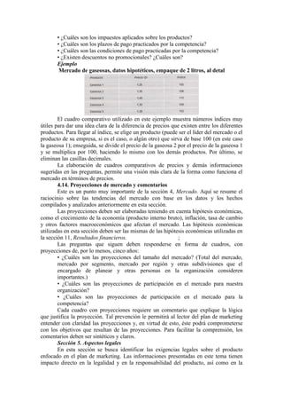 • ¿Cuáles son los impuestos aplicados sobre los productos?
       • ¿Cuáles son los plazos de pago practicados por la competencia?
       • ¿Cuáles son las condiciones de pago practicadas por la competencia?
       • ¿Existen descuentos no promocionales? ¿Cuáles son?
       Ejemplo
        Mercado de gaseosas, datos hipotéticos, empaque de 2 litros, al detal




        El cuadro comparativo utilizado en este ejemplo muestra números índices muy
útiles para dar una idea clara de la diferencia de precios que existen entre los diferentes
productos. Para llegar al índice, se elige un producto (puede ser el líder del mercado o el
producto de su empresa, si es el caso, o algún otro) que sirva de base 100 (en este caso
la gaseosa 1); enseguida, se divide el precio de la gaseosa 2 por el precio de la gaseosa 1
y se multiplica por 100, haciendo lo mismo con los demás productos. Por último, se
eliminan las casillas decimales.
        La elaboración de cuadros comparativos de precios y demás informaciones
sugeridas en las preguntas, permite una visión más clara de la forma como funciona el
mercado en términos de precios.
        4.14. Proyecciones de mercado y comentarios
        Este es un punto muy importante de la sección 4, Mercado. Aquí se resume el
raciocinio sobre las tendencias del mercado con base en los datos y los hechos
compilados y analizados anteriormente en esta sección.
        Las proyecciones deben ser elaboradas teniendo en cuenta hipótesis económicas,
como el crecimiento de la economía (producto interno bruto), inflación, tasa de cambio
y otros factores macroeconómicos que afectan el mercado. Las hipótesis económicas
utilizadas en esta sección deben ser las mismas de las hipótesis económicas utilizadas en
la sección 11, Resultados financieros.                        ;
        Las preguntas que siguen deben responderse en forma de cuadros, con
proyecciones de, por lo menos, cinco años:
        • ¿Cuáles son las proyecciones del tamaño del mercado? (Total del mercado,
        mercado por segmento, mercado por región y otras subdivisiones que el
        encargado de planear y otras personas en la organización consideren
        importantes.)
        • ¿Cuáles son las proyecciones de participación en el mercado para nuestra
        organización?
        • ¿Cuáles son las proyecciones de participación en el mercado para la
        competencia?
        Cada cuadro con proyecciones requiere un comentario que explique la lógica
que justifica la proyección. Tal prevención le permitirá al lector del plan de marketing
entender con claridad las proyecciones y, en virtud de esto, éste podrá comprometerse
con los objetivos que resultan de las proyecciones. Para facilitar la comprensión, los
comentarios deben ser sintéticos y claros.
        Sección 5. Aspectos legales
        En esta sección se busca identificar las exigencias legales sobre el producto
enfocado en el plan de marketing. Las informaciones presentadas en este tema tienen
impacto directo en la legalidad y en la responsabilidad del producto, así como en la
 