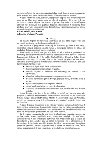 mejores profesores de marketing necesitan haber tenido la experiencia empresarial,
pero, más que esto, haber tenido éxito en ella, como es el caso de Vicente.
    Vicente Ambrosio reúne, por tanto, credenciales de peso para presentarse como
autor de un libro sobre cómo crear un plan de marketing. Creo que el lector
encontrará, en estas páginas, exactamente lo que está buscando: la orientación para
elaborar, paso a paso, un plan que le dé dirección a la estrategia de marketing de su
producto a servicio. Como profesional de marketing, y como consumidor de libros,
no puedo imaginarme nada mejor.
Río de Janeiro, junio de 1999.
J. Roberto Whitaker Penteado

                                     PREFACIO
    El modelo de plan de marketing desarrollado en este libro surgió como una
necesidad académica y se fundamenta en la práctica.
    Mis alumnos de posgrado en marketing, en la cátedra gerencia de marketing,
solicitaban siempre una guía sencilla, rápida y eficaz para elaborar los planes de
marketing de lanzamiento de nuevos productos.
    Para atenderlos diseñé una guía con base en mi experiencia profesional de
marketing en seis empresas multinacionales orientadas hacia el mercado- Business
International, Gillette, R. J. Reynolds, Stafford-Miller, Castrol y Sola-, donde
desarrollé, a lo largo de 25 años, más de un centenar de planes de marketing,
utilizando diferentes guías y metodologías comprobadamente eficaces. El plan que
resultó se caracteriza por ser:
        • Didáctico: sigue pasos claros y secuenciales.
        • Fácil: la guía se fundamenta en preguntas.
        • Sencillo: expone la diversidad del marketing sin secretos y con
            objetividad.
        • Completo: incluye innumerables elementos de marketing.
        • Útil: una herramienta para el trabajo gerencial diario, orientado hacia la
            acción.
        • Eficaz: fue comprobado en empresas exitosas.
        • Actual: engloba técnicas recientes de planeación.
        • Adecuado al mercado latinoamericano: fue desarrollado para nuestra
            realidad.
    Antes de sacar este libro a la luz pública, lo utilicé en clases de pregrado,
posgrado y extensión de renombradas instituciones de enseñanza (ESPM, Fundación
Getulio Vargas, Universidad Cándido Mendes y Universidad Veiga de Almeida),
oyendo las consideraciones de los alumnos y adecuando el texto del libro a sus
necesidades.
    A pesar de que se fundamenta en las clásicas vertientes teóricas del marketing, el
texto no tiene pretensiones de compendio teórico. Éste es, repito, una guía para la
elaboración de un plan de marketing, y no reemplaza los textos sobre marketing que
todos los profesionales y estudiantes del área deben conocer.
    En la práctica empresarial, la guía viene siendo utilizada con éxito en empresas
en las cuales presto consultoría sobre planeación estratégica de marketing,
constituyéndose en una herramienta de trabajo para profesionales que se inician en
la profesión y para aquellos que ya tienen experiencia. Ya lo utilizamos en el
lanzamiento de productos tangibles (bienes durables y no durables) e intangibles
(servicios, personas, locales, organizaciones e ideas). En todos los casos, bastó
seguir las preguntas de la guía y adaptarlas al producto que estaba lanzándose.
 