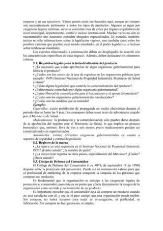 empresa y en sus ejecutivos. Varios puntos están involucrados aquí, aunque no siempre
son necesariamente pertinentes a todos los tipos de productos. Algunos se rigen por
exigencias legales mínimas, otros se controlan muy de cerca por órganos reguladores de
nivel municipal, departamental, estatal e incluso internacional. Muchas veces no sólo es
recomendable sino necesario consultar abogados especializados. Es esencial, también,
incluir no sólo informaciones sobre la legislación vigente, sino también datos sobre los
posibles cambios que puedan estar siendo estudiados en el poder legislativo, o incluso
sobre tendencias mundiales.
        Los aspectos relacionados a continuación deben ser desplegados de acuerdo con
las características específicas de cada negocio. Además, deben destacarse los elementos
críticos.
        5.1. Requisitos legales para la industrialización del producto
        • ¿Es necesario que exista aprobación de algún organismo gubernamental para
        fabricar el producto?
        • ¿Cuáles son los costos de la tasa de registros en los organismos públicos (por
        ejemplo: 1NPI (Instituto Nacional de Propiedad Industrial), Ministerio de Salud
        y otros)?
        • ¿Existe alguna legislación que controle la comercialización del producto?
        • ¿Existe precio controlado por algún organismo gubernamental?
        • ¿Existe libertad de comunicación para el lanzamiento y el apoyo del producto?
        • ¿Cuáles son los organismos gubernamentales involucrados?
        • ¿Cuáles son las medidas que se tomarán?
        Ejemplos
        Cigarrillos: existe prohibición de propaganda en medio electrónico durante el
período diurno hasta las 9 p.m.; los empaques deben tener texto de advertencia exigido
por el Ministerio de Salud.
        Medicamentos: la producción y la comercialización sólo pueden darse después
de la aprobación del registro ante el Ministerio de Salud, lo que implica un proceso
burocrático que, mínimo, lleva de tres a seis meses; pocos medicamentos pueden ser
comercializados en supermercados.
        Automóviles: existen diferentes exigencias gubernamentales en cuanto a
aspectos de seguridad y control de polución.
        5.2. Registro de la marca
        • ¿La marca ya está registrada en el Instituto Nacional de Propiedad Industrial,
        INPI? ¿Hasta cuándo? ¿A nombre de quién?
        • ¿La marca tiene registro en otros países, especialmente del Mercosur? ¿Cuáles?
        ¿Hasta cuándo?
        5.3. Código de Defensa del Consumidor
        El Código de Defensa del Consumidor (Ley 8078, de septiembre 11 de 1990)
dispone sobre la protección del consumidor. Puede ser un instrumento valioso para que
el profesional de marketing de la empresa conquiste la simpatía de las personas que
compran sus productos.
        Es fundamental que la organización se anticipe a las exigencias legales de
protección al consumidor; pues éste es un punto que afecta directamente la imagen de la
organización como un todo y no solamente de un producto.
        Es importante recordar que el consumidor deja de comprar un producto cuando
no está satisfecho con él, y ese es el peor castigo que una organización puede recibir.
Sin compras, no habrá recursos para nada: ni investigación, ni publicidad, ni
fabricación. Sin compras no hay ganancias, ni empleo.
 