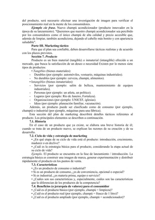 del producto, será necesario efectuar una investigación de imagen para verificar el
posicionamiento real en la mente de los consumidores.
        Ejemplo cíe frase. Nuevo champú acondicionador (producto innovador en la
época de su lanzamiento). "Queremos que nuestro champú acondicionador sea percibido
por los consumidores como el único champú de alta calidad y precio accesible que,
además de limpiar, también acondiciona, dejando el cabello más bonito y con apariencia
saludable".
        Parte III. Marketing táctico
        Para que el plan sea confiable, deben desarrollarse tácticas realistas y de acuerdo
con los plazos previstos.
        Sección 7. Producto
        Producto es un bien material (tangible) o inmaterial (intangible) ofrecido a un
mercado, que busca la satisfacción de un deseo o necesidad Existen por lo menos siete
tipos de productos:
        • Tangibles (bienes materiales):
      - Durables (por ejemplo: automóviles, vestuario, máquinas industriales).
      - No durables (por ejemplo: cerveza, champú, alimentos).
      • Intangibles (bienes inmateriales):
      - Servicios (por ejemplo: salón de belleza, mantenimiento de equipos
           industriales).
      - Personas (por ejemplo: un atleta, un político).
      - Lugares (por ejemplo: Río de Janeiro, Fortaleza).
      - Organizaciones (por ejemplo: UNICEF, iglesias).
      - Ideas (por ejemplo: planeación familiar, vacunación).
      Además, un producto puede ser clasificado como de consumo (por ejemplo,
champú) o industrial (por ejemplo, máquinas para una fábrica).
      Esta sección del plan de marketing describirá detalles tácticos referentes al
producto. Los principales elementos se describen a continuación.
      7.1. Historia
      En el caso de un producto que ya existe, se elabora una breve historia de él;
cuando se trata de un producto nuevo, se explican las razones de su creación y de su
desarrollo.
      7.2. Ciclo de vida y estrategia de marketing
        • ¿En qué etapa de su ciclo de vida está el producto: introducción, crecimiento,
        madurez o en declive?
        • ¿Cuál es la estrategia básica para el producto, considerando la etapa actual de
        su ciclo de vida?
        Ejemplo. El producto se encuentra en la fase de lanzamiento / introducción. La
estrategia básica es construir una imagen de marca, generar experimentación y distribuir
rápidamente el producto en los puntos de venta.
        7.3. Características
        • ¿Es un producto de consumo o industrial?
        • Si es un producto de consumo, ¿es de conveniencia, opcional o especial?
        • Si es industrial, ¿es materia prima, equipo o servicio?
        • ¿Cuáles son sus características y, especialmente, cuáles son las características
        que lo diferencian de los productos de la competencia?
        7.4. Beneficios (o jerarquía de valores) para el consumidor
        • ¿Cuál es el producto básico (por ejemplo, champú = limpieza)?
        • ¿Cuál es el producto real (por ejemplo, champú = frasco de 1 litro)?
        • ¿Cuál es el producto ampliado (por ejemplo, champú = acondicionador)?
 